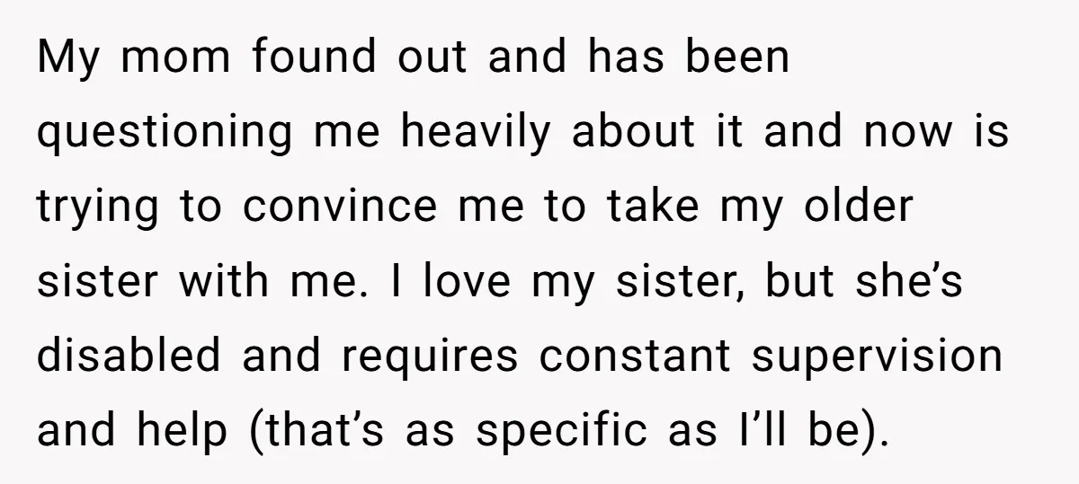 My mom found out and has been questioning me heavily about it and now is trying to convince me to take my older sister with me. I love my sister,...