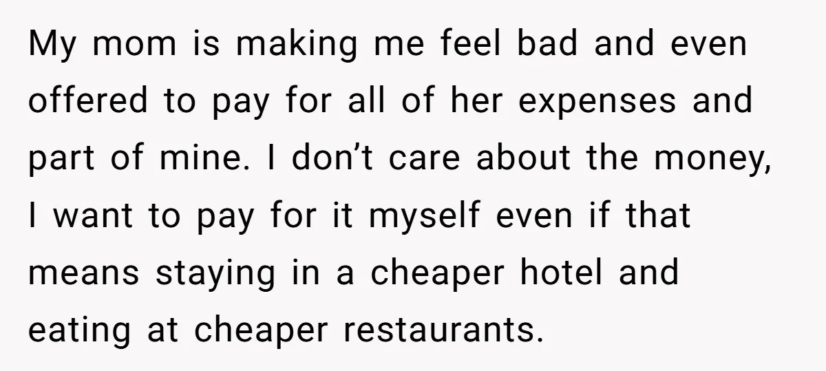 My mom is making me feel bad and even offered to pay for all of her expenses and part of mine. I don’t care about the money, I want to...