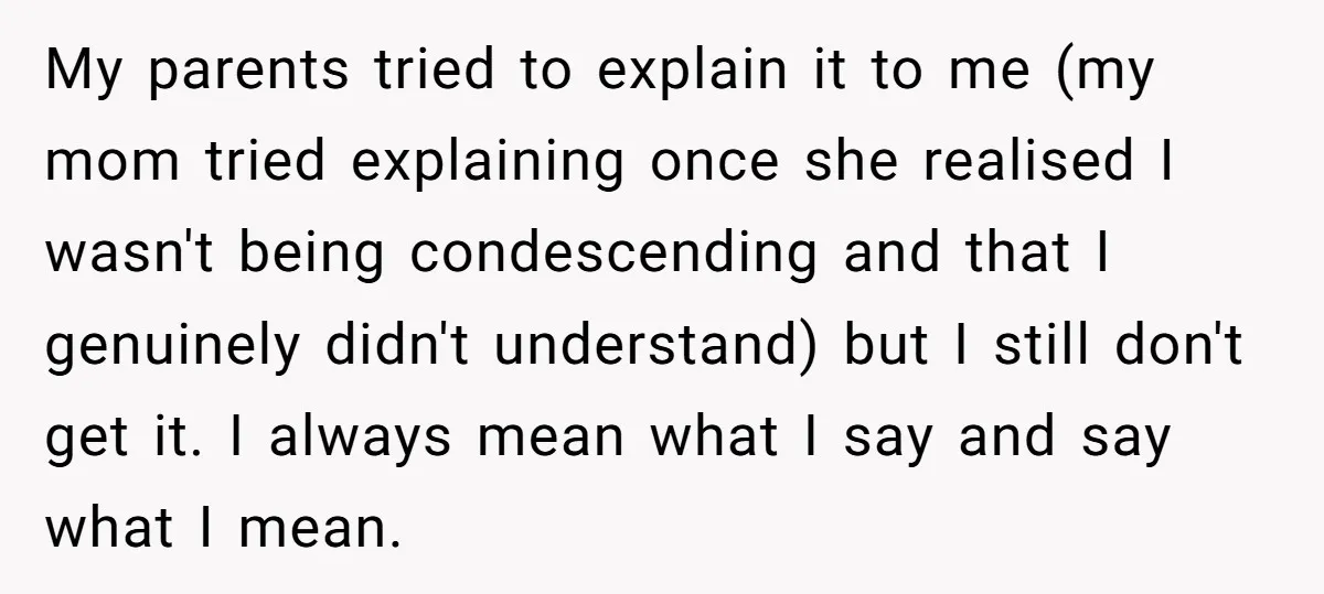 My parents tried to explain it to me (my mom tried explaining once she realised I wasn't being condescending and that I genuinely didn't understand) but I still don't get...
