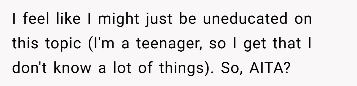 I feel like I might just be uneducated on this topic (I'm a teenager, so I get that I don't know a lot of things). So, AITA?