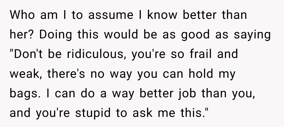 Who am I to assume I know better than her? Doing this would be as good as saying "Don't be ridiculous, you're so frail and weak, there's no way you...