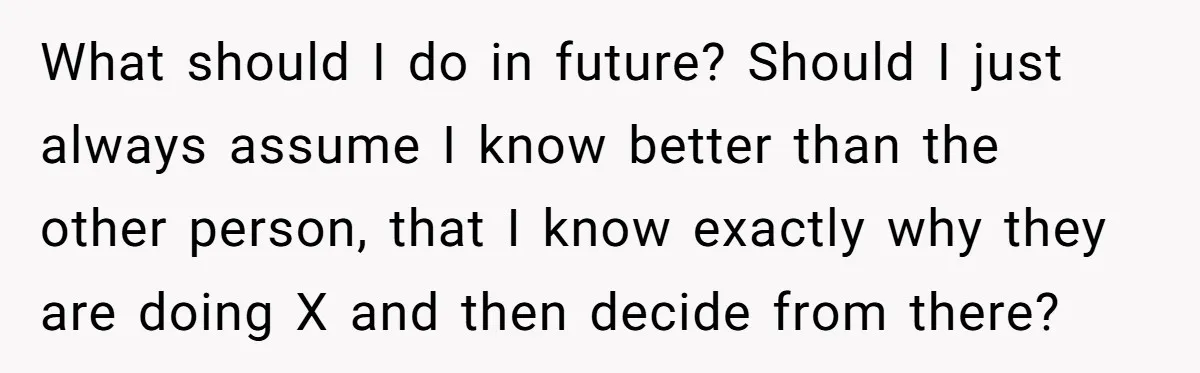 What should I do in future? Should I just always assume I know better than the other person, that I know exactly why they are doing X and then decide...