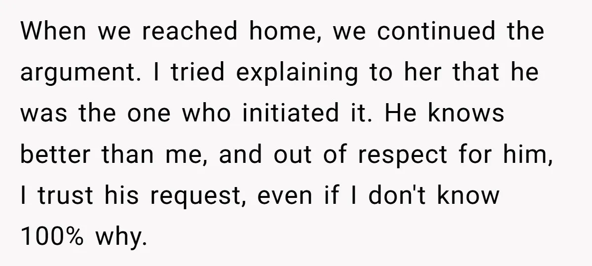 When we reached home, we continued the argument. I tried explaining to her that he was the one who initiated it. He knows better than me, and out of respect...