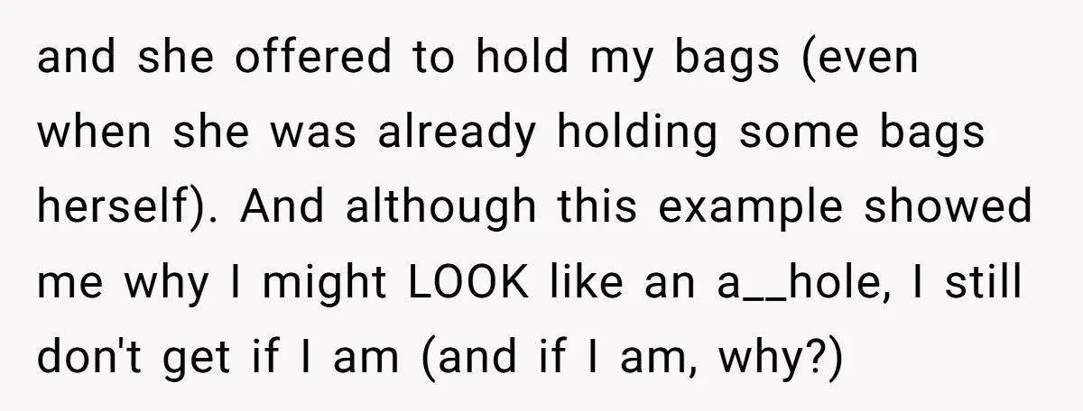 and she offered to hold my bags (even when she was already holding some bags herself). And although this example showed me why I might LOOK like an a__hole, I...