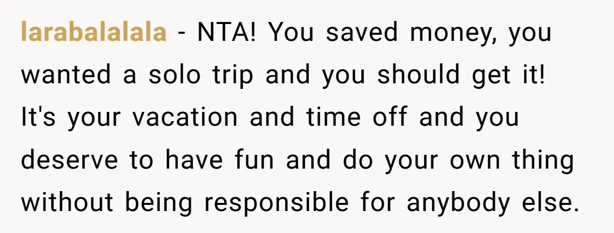 larabalalala − NTA! You saved money, you wanted a solo trip and you should get it! It's your vacation and time off and you deserve to have fun and do...