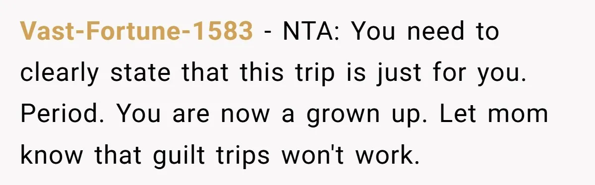 Vast-Fortune-1583 − NTA: You need to clearly state that this trip is just for you. Period. You are now a grown up. Let mom know that guilt trips won't work.