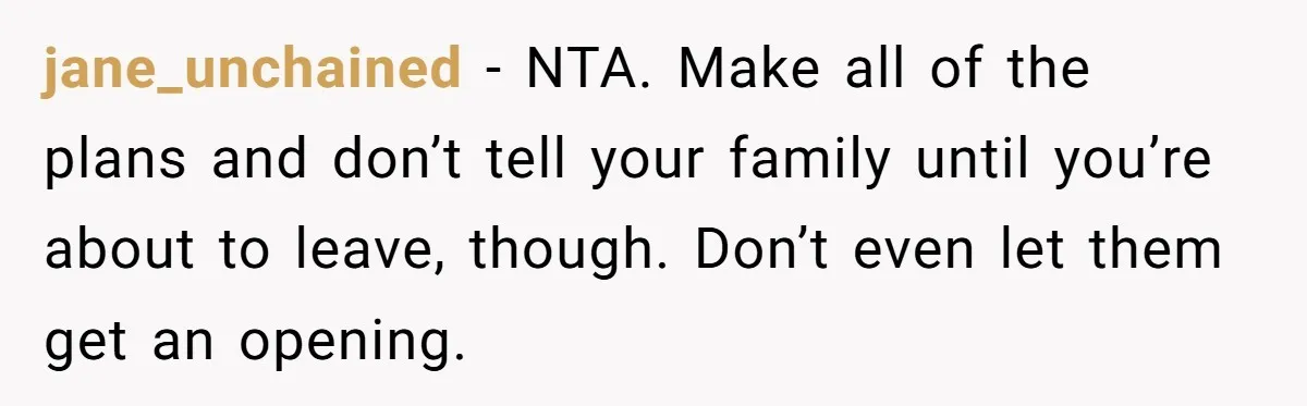 jane_unchained − NTA. Make all of the plans and don’t tell your family until you’re about to leave, though. Don’t even let them get an opening.