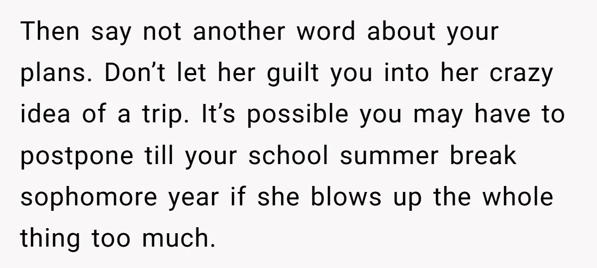 Then say not another word about your plans. Don’t let her guilt you into her crazy idea of a trip. It’s possible you may have to postpone till your school...