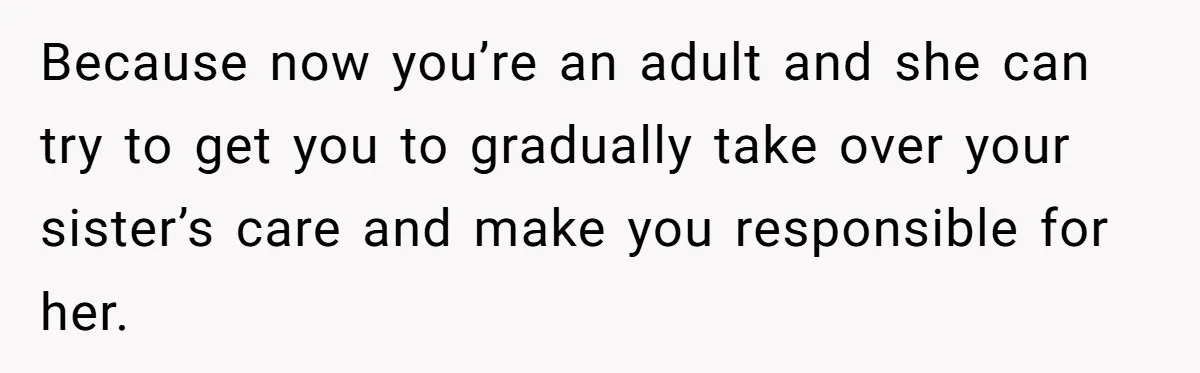 Because now you’re an adult and she can try to get you to gradually take over your sister’s care and make you responsible for her.
