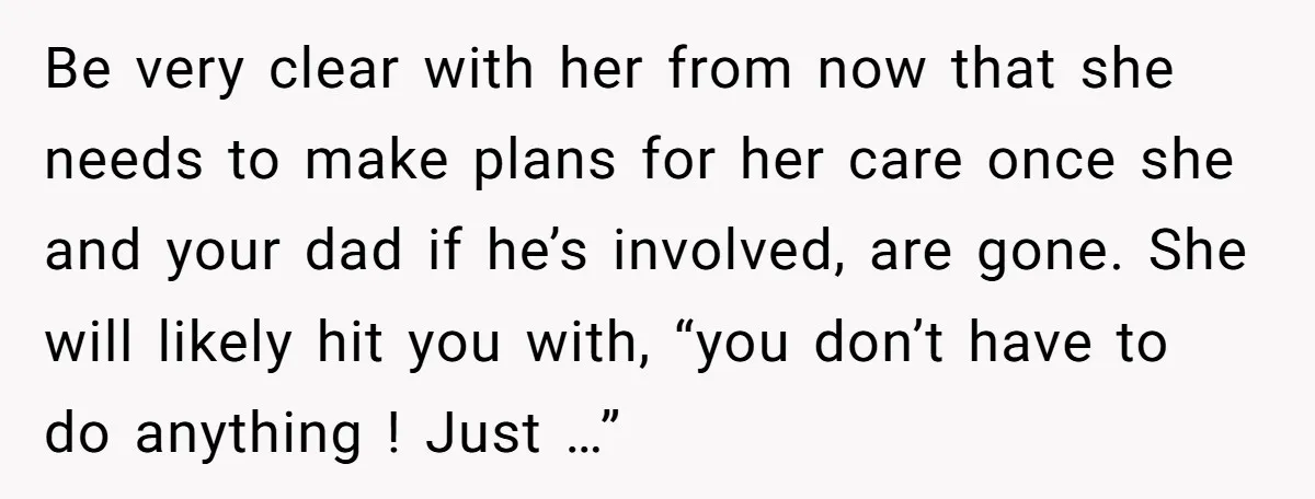 Be very clear with her from now that she needs to make plans for her care once she and your dad if he’s involved, are gone. She will likely hit...