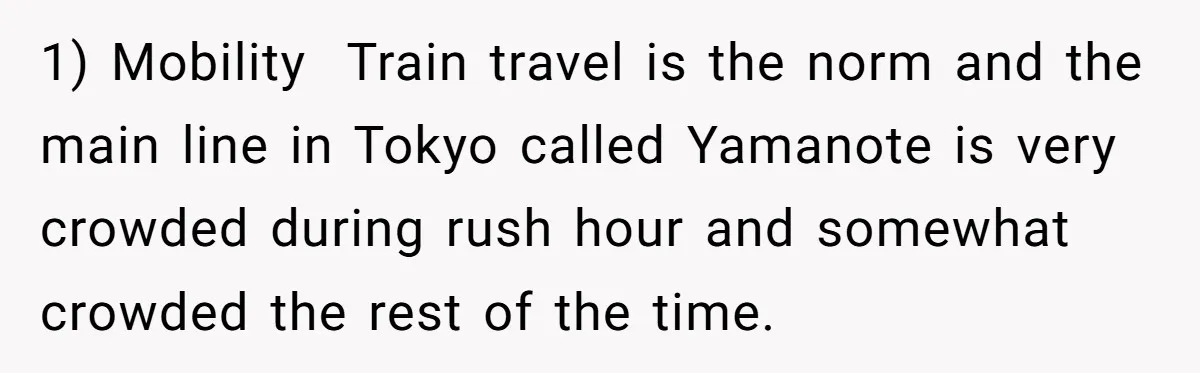 1) Mobility  Train travel is the norm and the main line in Tokyo called Yamanote is very crowded during rush hour and somewhat crowded the rest of the time.