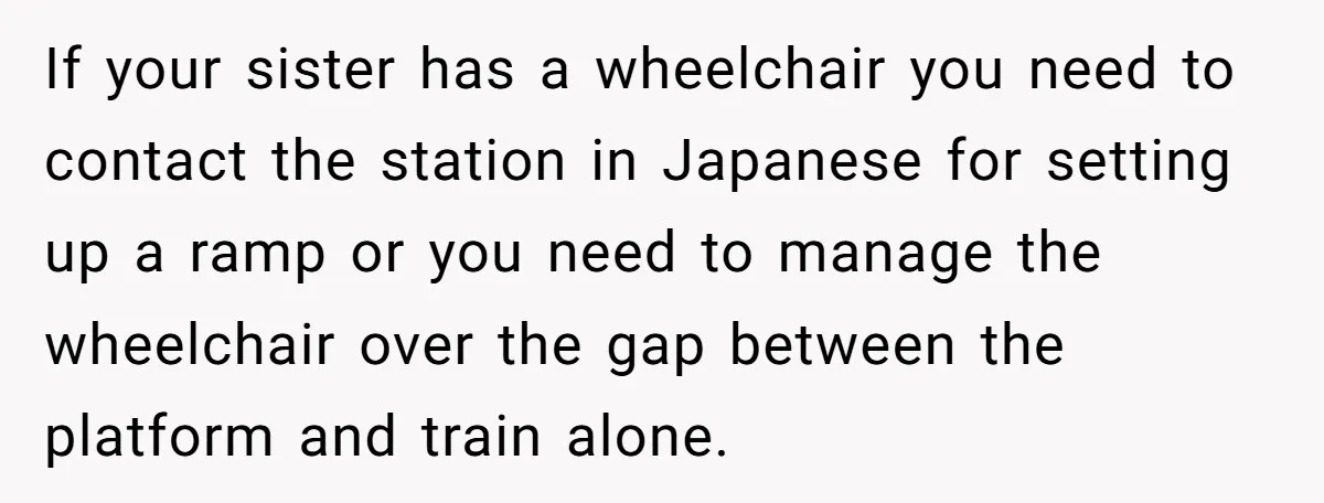 If your sister has a wheelchair you need to contact the station in Japanese for setting up a ramp or you need to manage the wheelchair over the gap between...