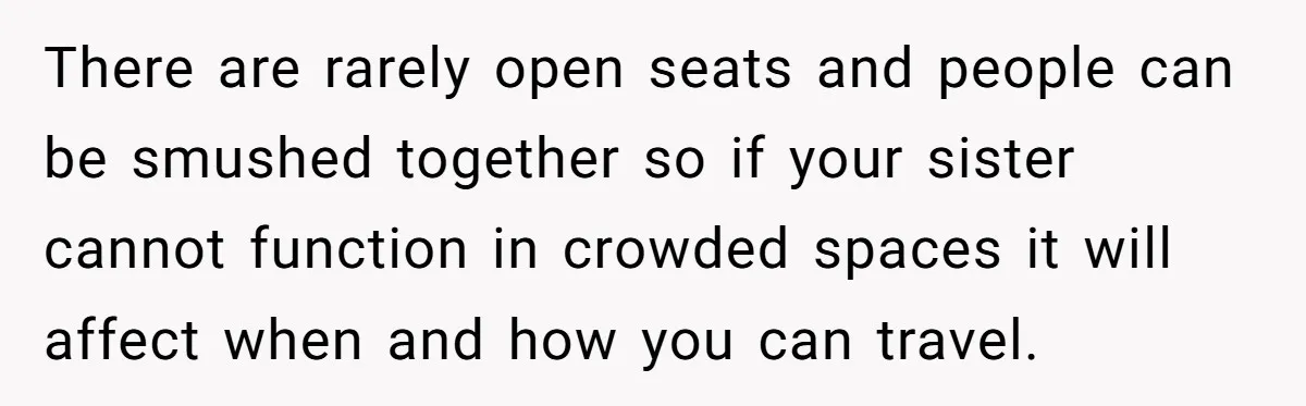 There are rarely open seats and people can be smushed together so if your sister cannot function in crowded spaces it will affect when and how you can travel.