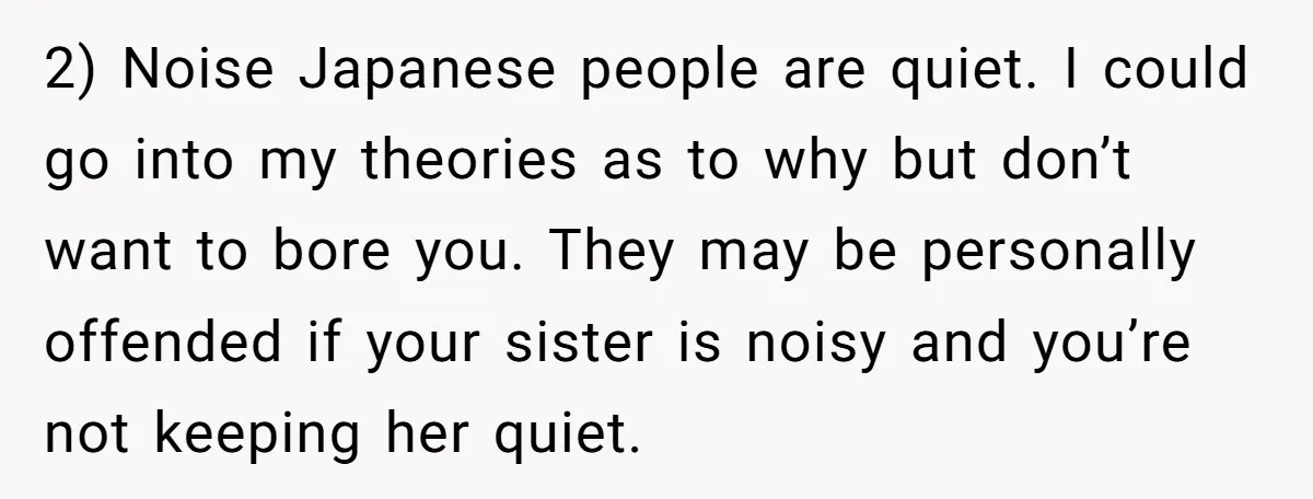 2) Noise Japanese people are quiet. I could go into my theories as to why but don’t want to bore you. They may be personally offended if your sister is...