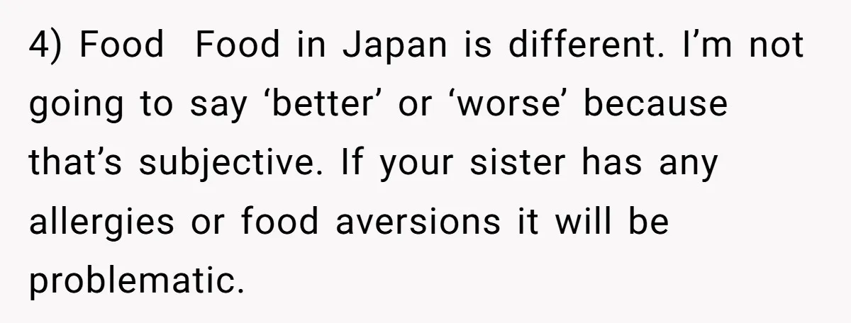 4) Food Food in Japan is different. I’m not going to say ‘better’ or ‘worse’ because that’s subjective. If your sister has any allergies or food aversions it will be...