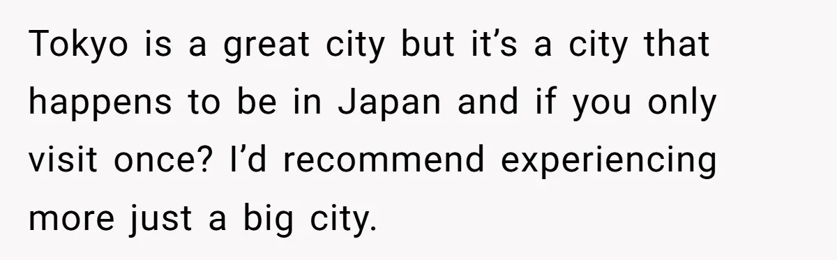 Tokyo is a great city but it’s a city that happens to be in Japan and if you only visit once? I’d recommend experiencing more just a big city.