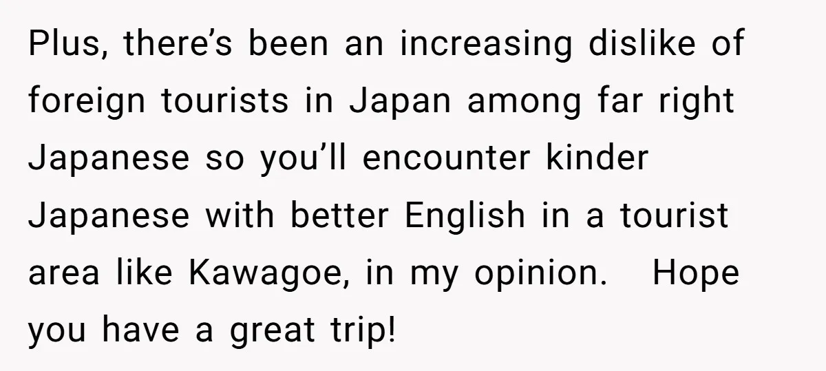 Plus, there’s been an increasing dislike of foreign tourists in Japan among far right Japanese so you’ll encounter kinder Japanese with better English in a tourist area like Kawagoe, in...