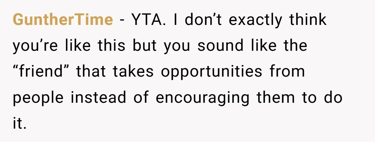 GuntherTime − YTA. I don’t exactly think you’re like this but you sound like the “friend” that takes opportunities from people instead of encouraging them to do it.