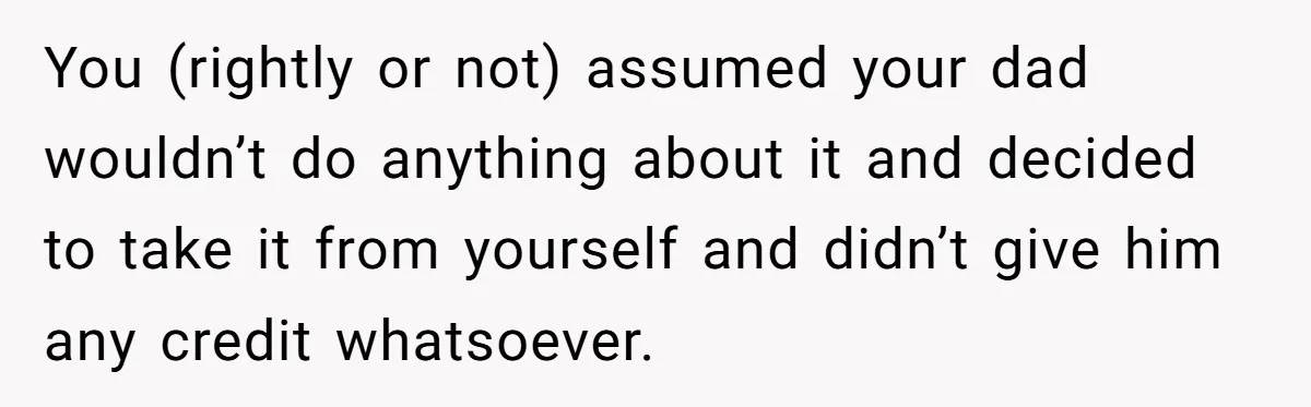 You (rightly or not) assumed your dad wouldn’t do anything about it and decided to take it from yourself and didn’t give him any credit whatsoever.