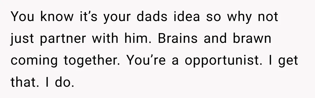 You know it’s your dads idea so why not just partner with him. Brains and brawn coming together. You’re a opportunist. I get that. I do.