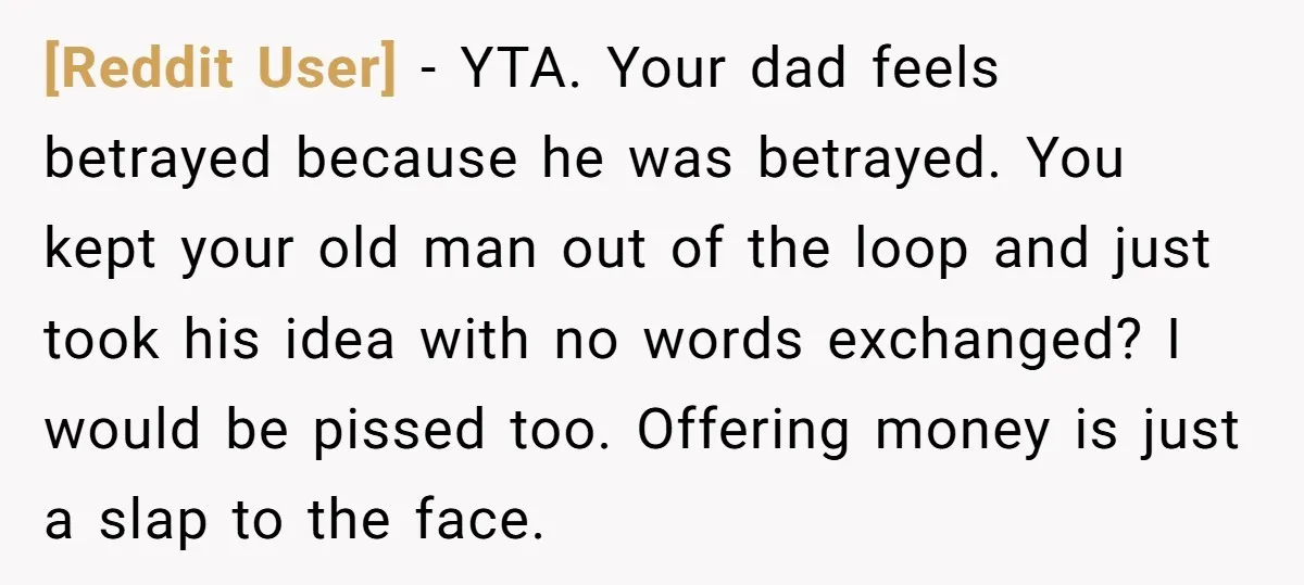 [Reddit User] − YTA. Your dad feels betrayed because he was betrayed. You kept your old man out of the loop and just took his idea with no words exchanged?...
