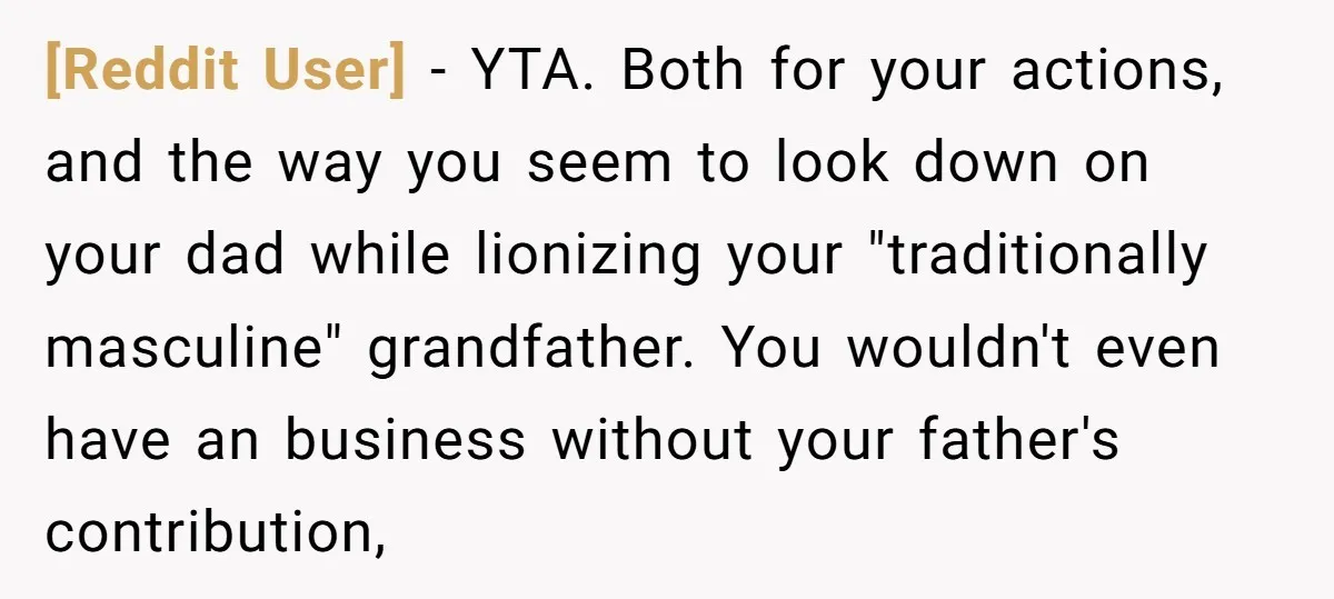 [Reddit User] − YTA. Both for your actions, and the way you seem to look down on your dad while lionizing your "traditionally masculine" grandfather. You wouldn't even have an...
