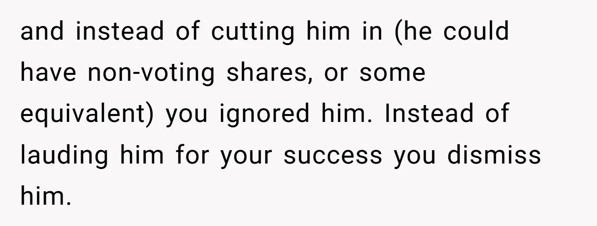 and instead of cutting him in (he could have non-voting shares, or some equivalent) you ignored him. Instead of lauding him for your success you dismiss him.