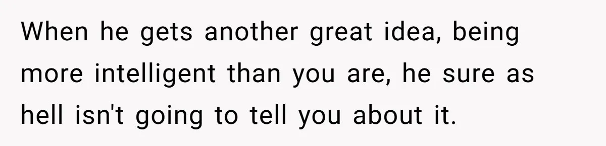When he gets another great idea, being more intelligent than you are, he sure as hell isn't going to tell you about it.
