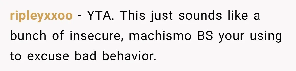 ripleyxxoo − YTA. This just sounds like a bunch of insecure, machismo BS your using to excuse bad behavior.