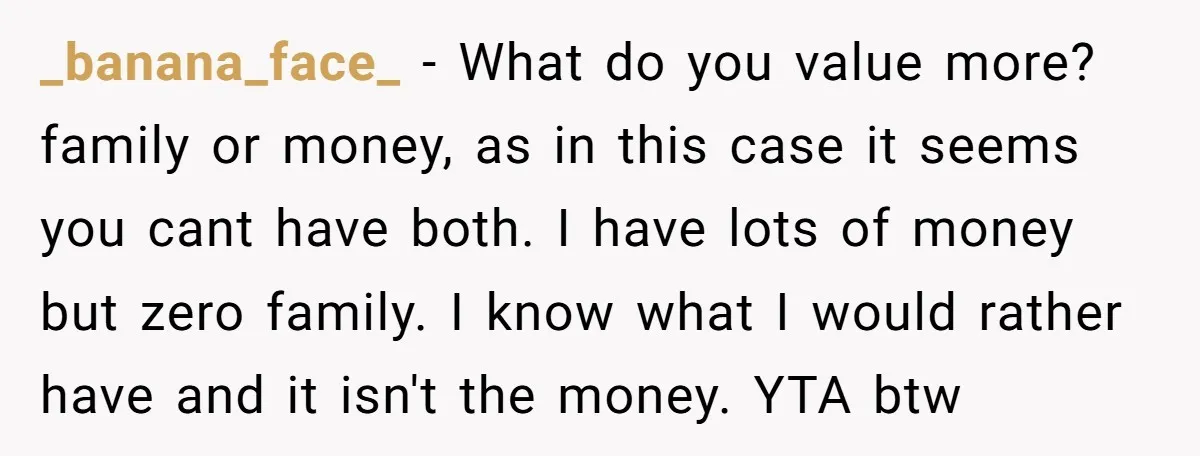 _banana_face_ − What do you value more? family or money, as in this case it seems you cant have both. I have lots of money but zero family. I know...