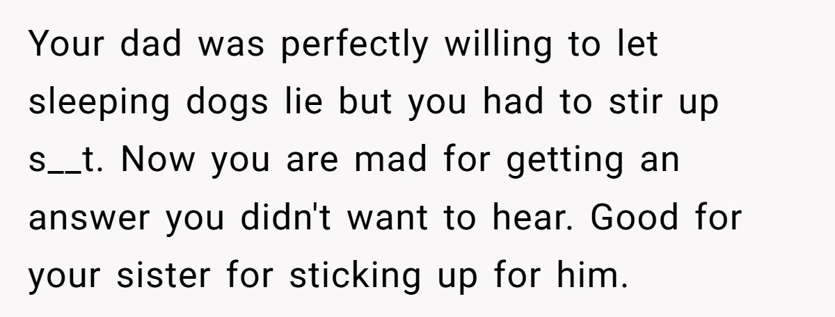 Your dad was perfectly willing to let sleeping dogs lie but you had to stir up s__t. Now you are mad for getting an answer you didn't want to hear....