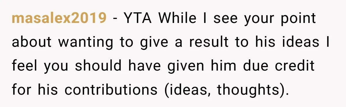 masalex2019 − YTA While I see your point about wanting to give a result to his ideas I feel you should have given him due credit for his contributions (ideas,...