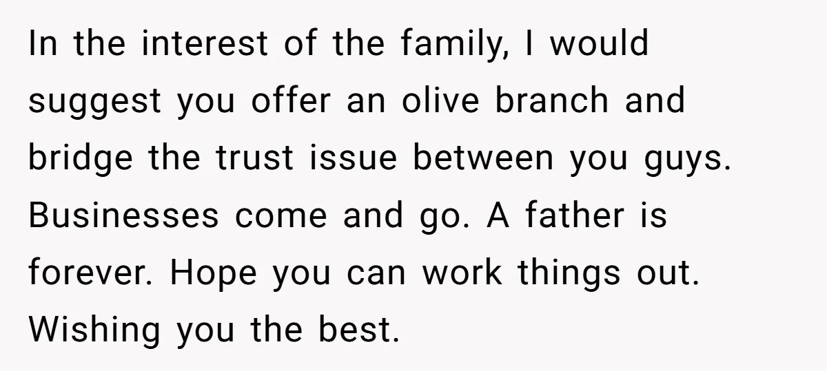 In the interest of the family, I would suggest you offer an olive branch and bridge the trust issue between you guys. Businesses come and go. A father is forever....