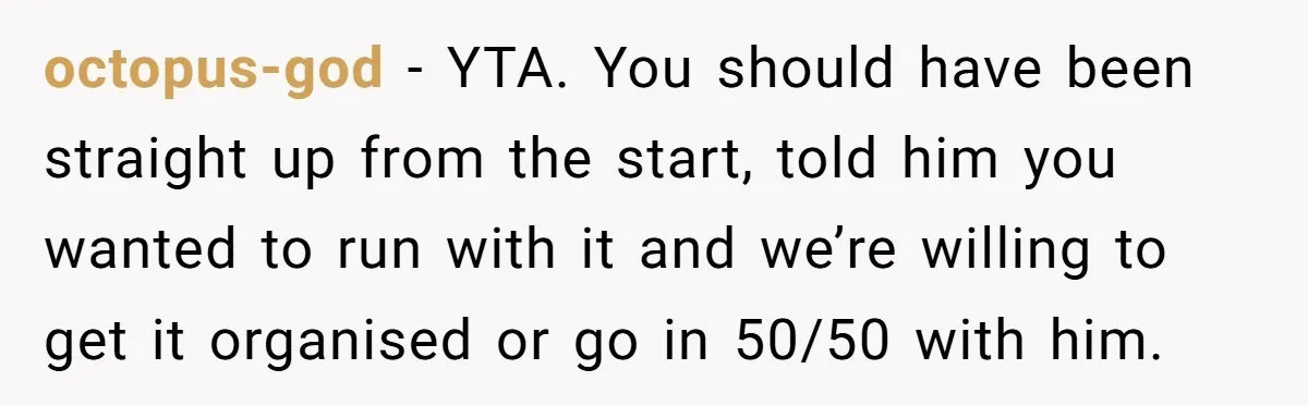 octopus-god − YTA. You should have been straight up from the start, told him you wanted to run with it and we’re willing to get it organised or go in...