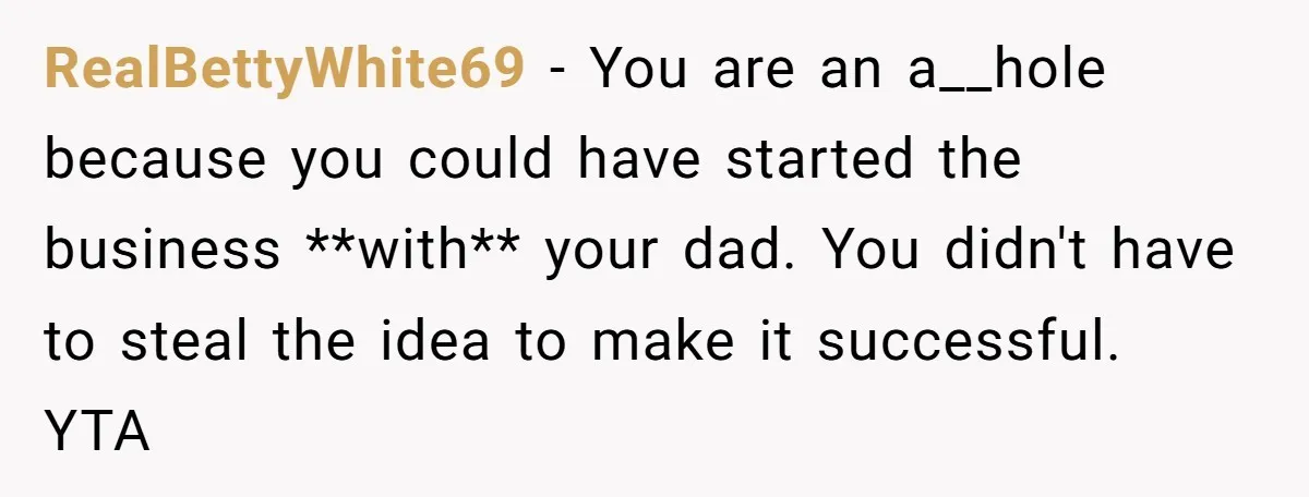 RealBettyWhite69 − You are an a__hole because you could have started the business **with** your dad. You didn't have to steal the idea to make it successful. YTA