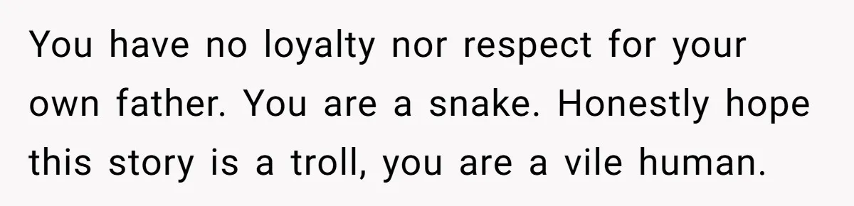 You have no loyalty nor respect for your own father. You are a snake. Honestly hope this story is a troll, you are a vile human.