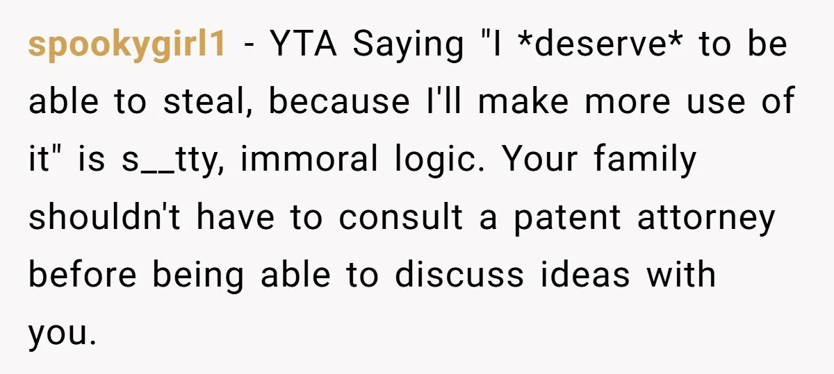 spookygirl1 − YTA Saying "I *deserve* to be able to steal, because I'll make more use of it" is s__tty, immoral logic. Your family shouldn't have to consult a patent...