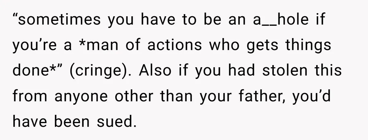 “sometimes you have to be an a__hole if you’re a *man of actions who gets things done*” (cringe). Also if you had stolen this from anyone other than your father,...