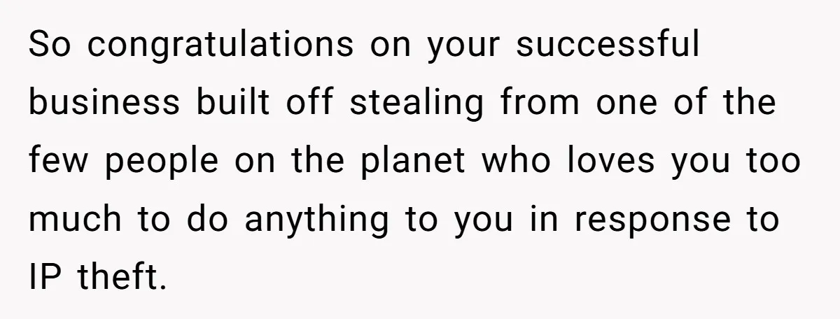 So congratulations on your successful business built off stealing from one of the few people on the planet who loves you too much to do anything to you in response...