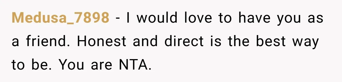 Medusa_7898 − I would love to have you as a friend. Honest and direct is the best way to be. You are NTA.