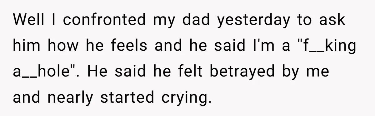 Well I confronted my dad yesterday to ask him how he feels and he said I'm a ''f__king a__hole''. He said he felt betrayed by me and nearly started crying.