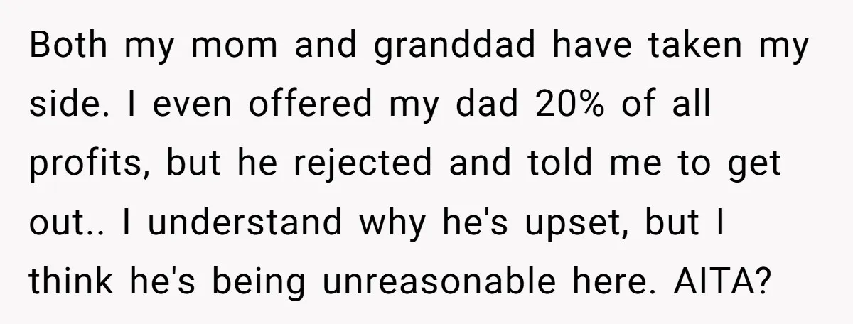 Both my mom and granddad have taken my side. I even offered my dad 20% of all profits, but he rejected and told me to get out.. I understand why...