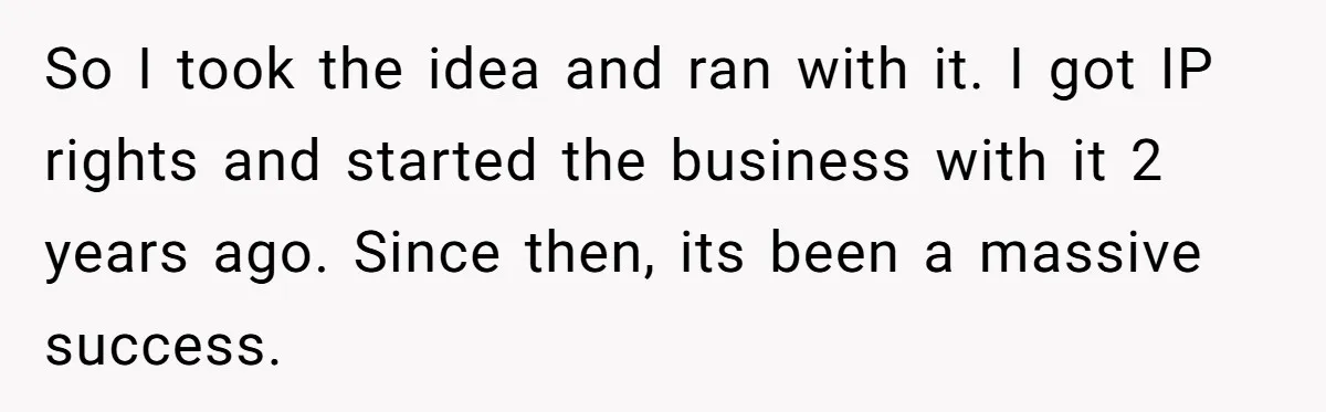 So I took the idea and ran with it. I got IP rights and started the business with it 2 years ago. Since then, its been a massive success.