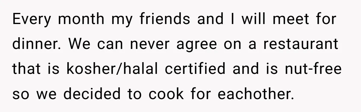 Every month my friends and I will meet for dinner. We can never agree on a restaurant that is kosher/halal certified and is nut-free so we decided to cook for...