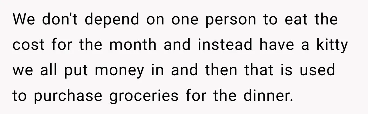 We don't depend on one person to eat the cost for the month and instead have a kitty we all put money in and then that is used to purchase...
