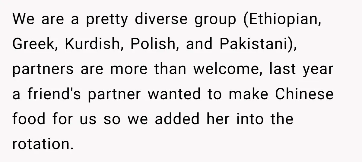 We are a pretty diverse group (Ethiopian, Greek, Kurdish, Polish, and Pakistani), partners are more than welcome, last year a friend's partner wanted to make Chinese food for us so...