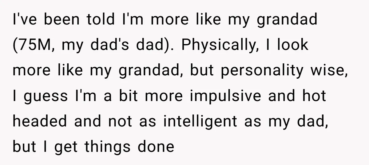 I've been told I'm more like my grandad (75M, my dad's dad). Physically, I look more like my grandad, but personality wise, I guess I'm a bit more impulsive and...