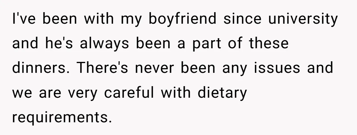 I've been with my boyfriend since university and he's always been a part of these dinners. There's never been any issues and we are very careful with dietary requirements.