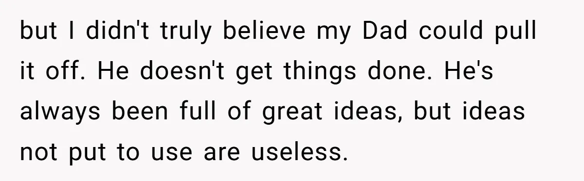 but I didn't truly believe my Dad could pull it off. He doesn't get things done. He's always been full of great ideas, but ideas not put to use are...