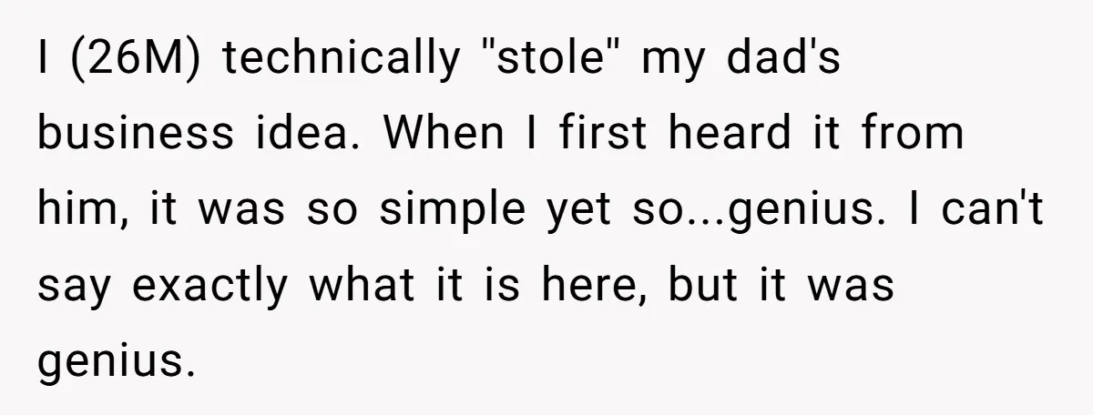 I (26M) technically ''stole'' my dad's business idea. When I first heard it from him, it was so simple yet so...genius. I can't say exactly what it is here, but...